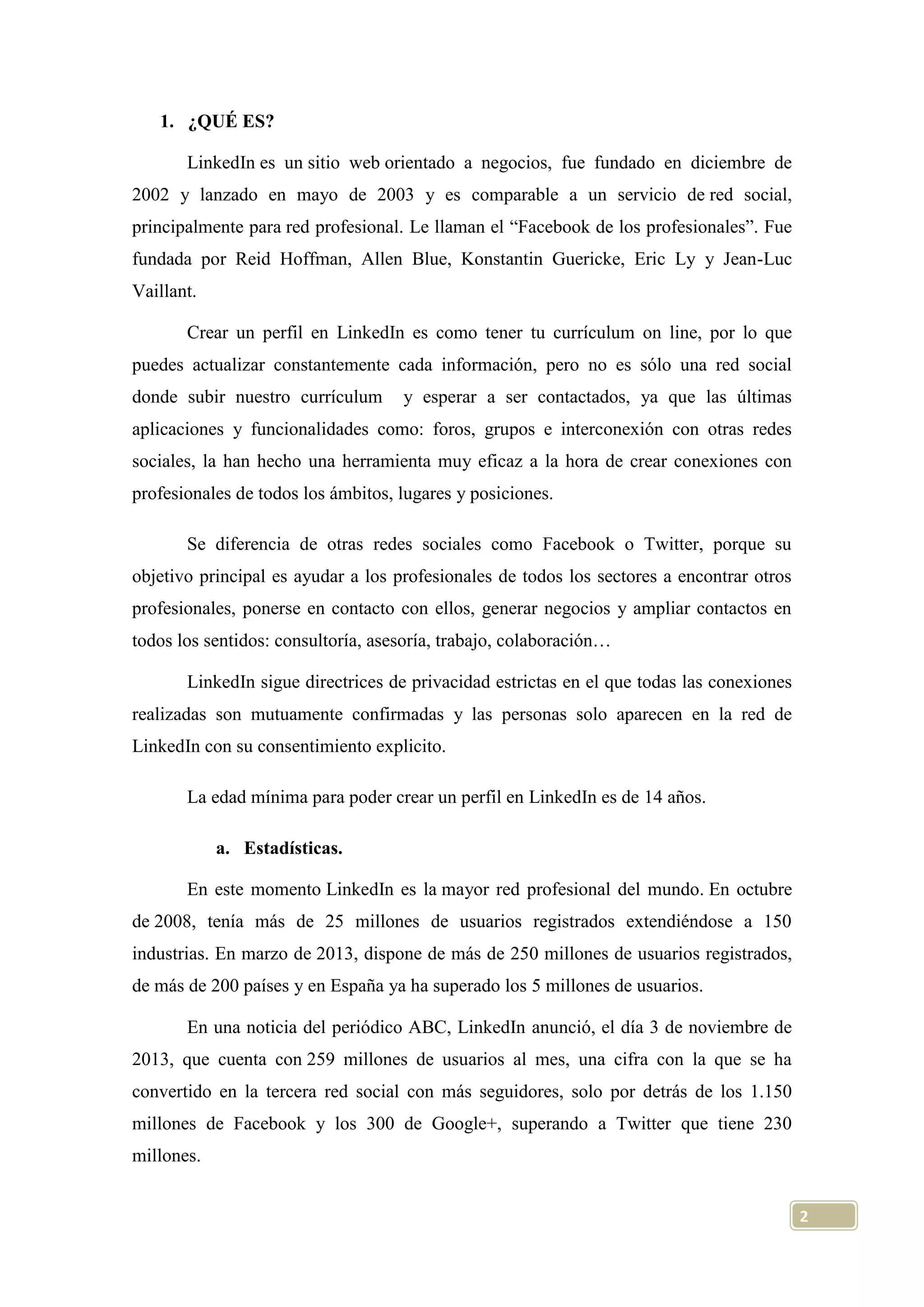 1. ¿QUÉ ES?
LinkedIn es un sitio web orientado a negocios, fue fundado en diciembre de
2002 y lanzado en mayo de 2003 y es comparable a un servicio de red social,
principalmente para red profesional. Le llaman el “Facebook de los profesionales”. Fue
fundada por Reid Hoffman, Allen Blue, Konstantin Guericke, Eric Ly y Jean-Luc
Vaillant.
Crear un perfil en LinkedIn es como tener tu currículum on line, por lo que
puedes actualizar constantemente cada información, pero no es sólo una red social
donde subir nuestro currículum

y esperar a ser contactados, ya que las últimas

aplicaciones y funcionalidades como: foros, grupos e interconexión con otras redes
sociales, la han hecho una herramienta muy eficaz a la hora de crear conexiones con
profesionales de todos los ámbitos, lugares y posiciones.
Se diferencia de otras redes sociales como Facebook o Twitter, porque su
objetivo principal es ayudar a los profesionales de todos los sectores a encontrar otros
profesionales, ponerse en contacto con ellos, generar negocios y ampliar contactos en
todos los sentidos: consultoría, asesoría, trabajo, colaboración…
LinkedIn sigue directrices de privacidad estrictas en el que todas las conexiones
realizadas son mutuamente confirmadas y las personas solo aparecen en la red de
LinkedIn con su consentimiento explicito.
La edad mínima para poder crear un perfil en LinkedIn es de 14 años.
a. Estadísticas.
En este momento LinkedIn es la mayor red profesional del mundo. En octubre
de 2008, tenía más de 25 millones de usuarios registrados extendiéndose a 150
industrias. En marzo de 2013, dispone de más de 250 millones de usuarios registrados,
de más de 200 países y en España ya ha superado los 5 millones de usuarios.
En una noticia del periódico ABC, LinkedIn anunció, el día 3 de noviembre de
2013, que cuenta con 259 millones de usuarios al mes, una cifra con la que se ha
convertido en la tercera red social con más seguidores, solo por detrás de los 1.150
millones de Facebook y los 300 de Google+, superando a Twitter que tiene 230
millones.
2

 