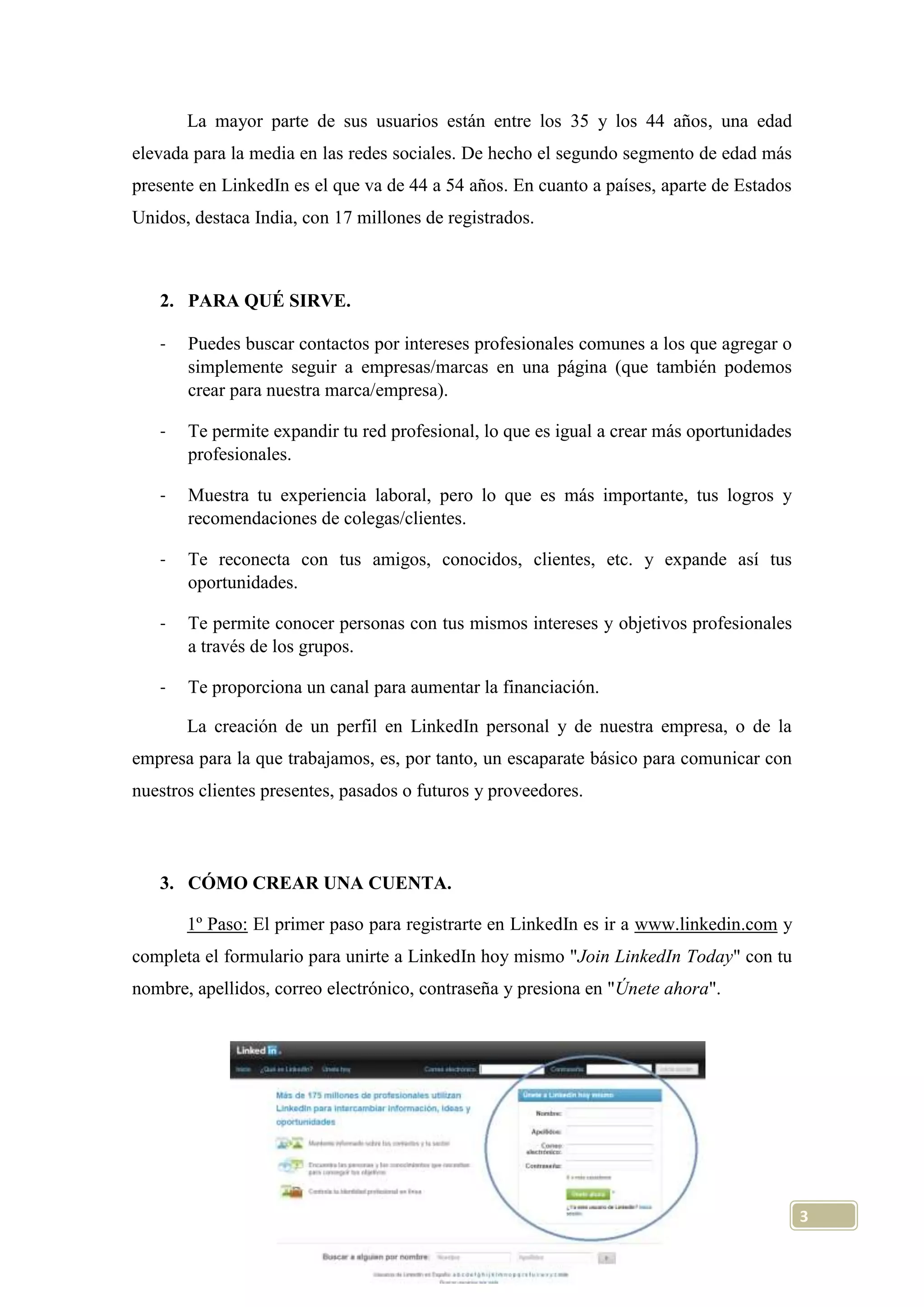 La mayor parte de sus usuarios están entre los 35 y los 44 años, una edad
elevada para la media en las redes sociales. De hecho el segundo segmento de edad más
presente en LinkedIn es el que va de 44 a 54 años. En cuanto a países, aparte de Estados
Unidos, destaca India, con 17 millones de registrados.

2. PARA QUÉ SIRVE.
-

Puedes buscar contactos por intereses profesionales comunes a los que agregar o
simplemente seguir a empresas/marcas en una página (que también podemos
crear para nuestra marca/empresa).

-

Te permite expandir tu red profesional, lo que es igual a crear más oportunidades
profesionales.

-

Muestra tu experiencia laboral, pero lo que es más importante, tus logros y
recomendaciones de colegas/clientes.

-

Te reconecta con tus amigos, conocidos, clientes, etc. y expande así tus
oportunidades.

-

Te permite conocer personas con tus mismos intereses y objetivos profesionales
a través de los grupos.

-

Te proporciona un canal para aumentar la financiación.
La creación de un perfil en LinkedIn personal y de nuestra empresa, o de la

empresa para la que trabajamos, es, por tanto, un escaparate básico para comunicar con
nuestros clientes presentes, pasados o futuros y proveedores.

3. CÓMO CREAR UNA CUENTA.
1º Paso: El primer paso para registrarte en LinkedIn es ir a www.linkedin.com y
completa el formulario para unirte a LinkedIn hoy mismo "Join LinkedIn Today" con tu
nombre, apellidos, correo electrónico, contraseña y presiona en "Únete ahora".

3

 