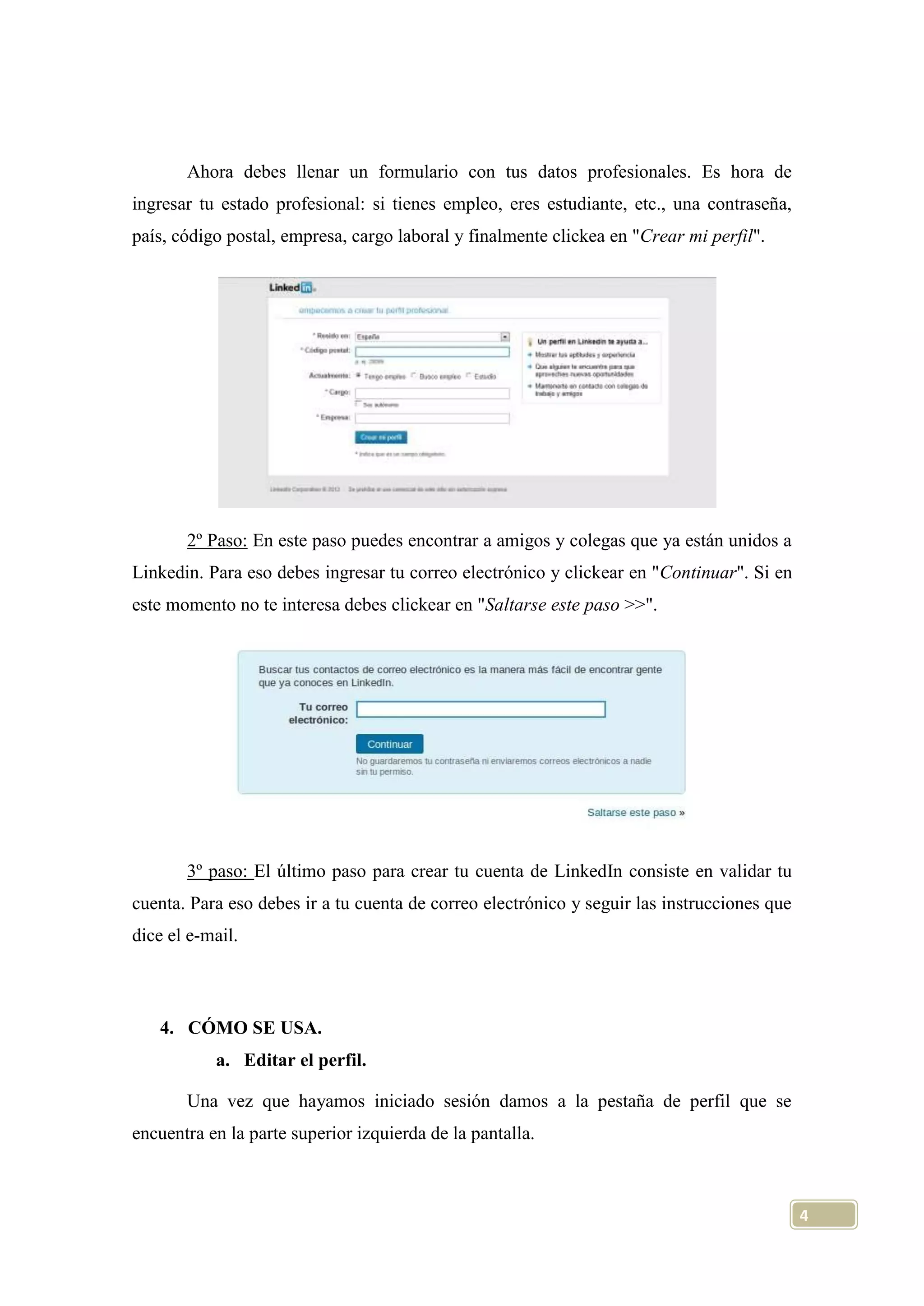 Ahora debes llenar un formulario con tus datos profesionales. Es hora de
ingresar tu estado profesional: si tienes empleo, eres estudiante, etc., una contraseña,
país, código postal, empresa, cargo laboral y finalmente clickea en "Crear mi perfil".

2º Paso: En este paso puedes encontrar a amigos y colegas que ya están unidos a
Linkedin. Para eso debes ingresar tu correo electrónico y clickear en "Continuar". Si en
este momento no te interesa debes clickear en "Saltarse este paso >>".

3º paso: El último paso para crear tu cuenta de LinkedIn consiste en validar tu
cuenta. Para eso debes ir a tu cuenta de correo electrónico y seguir las instrucciones que
dice el e-mail.

4. CÓMO SE USA.
a. Editar el perfil.
Una vez que hayamos iniciado sesión damos a la pestaña de perfil que se
encuentra en la parte superior izquierda de la pantalla.

4

 