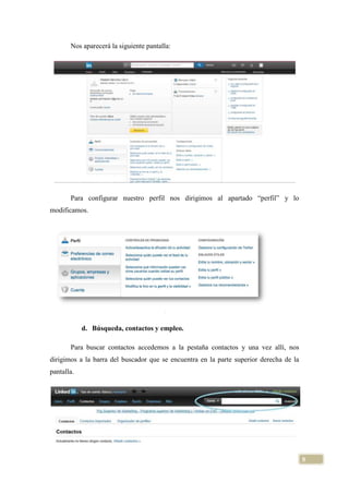 Nos aparecerá la siguiente pantalla:

Para configurar nuestro perfil nos dirigimos al apartado “perfil” y lo
modificamos.

d. Búsqueda, contactos y empleo.
Para buscar contactos accedemos a la pestaña contactos y una vez allí, nos
dirigimos a la barra del buscador que se encuentra en la parte superior derecha de la
pantalla.

9

 