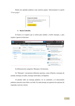 Desde este apartado podemos crear nuestros grupos. Seleccionamos la opción
“Crear grupo”.

f. Buzón LinkedIn.
El buzón es el espacio que se utiliza para mandar y recibir mensajes, y para
aceptar e ignorar invitaciones.

Se diferencian dos categorías: Mensajes e Invitaciones.
En “Mensajes”, encontramos diferentes opciones, como el Buzón o mensajes de
entrada, mensajes enviados, mensajes archivados y la Papelera.
Al pinchar sobre un mensaje podemos ver su contenido y al seleccionarlo
podemos marcarlo como leído o no leído. En cada mensaje nos aparecen las opciones de
responder, reenviar y borrar.

13

 
