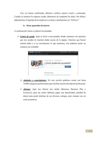 Una vez hemos confirmado, debemos verificar nuestro e-mail y contraseña.
Cuando ya tenemos la empresa creada, deberemos de completar los datos. Por último,
adjuntaremos el logotipo de la empresa si se desea y pincharemos en “Publicar”.
h. Otros apartados de interés.
A continuación vamos a explicar tres pestañas.
 Centro de ayuda: Aquí te envía a otra pestaña, donde contamos con opciones
que nos ayudan en nuestras dudas acerca de la página. Tenemos que buscar
nuestra duda y si no encontramos lo que queremos, nos podemos poner en
contacto con LinkedIn.

 Aptitudes y conocimientos: En esta sección podemos contar con hasta
10.000 categorías profesionales para facilitar nuestra descripción profesional.
 Abónate: Aquí nos ofrecen tres tarifas (Business, Business Plus y
Executive), para las cuales debemos pagar una determinada cantidad de
dinero para poder disfrutar de sus diversas ventajas, pero siempre con un
coste económico.

16

 