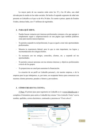 La mayor parte de sus usuarios están entre los 35 y los 44 años, una edad
elevada para la media en las redes sociales. De hecho el segundo segmento de edad más
presente en LinkedIn es el que va de 44 a 54 años. En cuanto a países, aparte de Estados
Unidos, destaca India, con 17 millones de registrados.

2. PARA QUÉ SIRVE.
-

Puedes buscar contactos por intereses profesionales comunes a los que agregar o
simplemente seguir a empresas/marcas en una página (que también podemos
crear para nuestra marca/empresa).

-

Te permite expandir tu red profesional, lo que es igual a crear más oportunidades
profesionales.

-

Muestra tu experiencia laboral, pero lo que es más importante, tus logros y
recomendaciones de colegas/clientes.

-

Te reconecta con tus amigos, conocidos, clientes, etc. y expande así tus
oportunidades.

-

Te permite conocer personas con tus mismos intereses y objetivos profesionales
a través de los grupos.

-

Te proporciona un canal para aumentar la financiación.
La creación de un perfil en LinkedIn personal y de nuestra empresa, o de la

empresa para la que trabajamos, es, por tanto, un escaparate básico para comunicar con
nuestros clientes presentes, pasados o futuros y proveedores.

3. CÓMO CREAR UNA CUENTA.
1º Paso: El primer paso para registrarte en LinkedIn es ir a www.linkedin.com y
completa el formulario para unirte a LinkedIn hoy mismo "Join LinkedIn Today" con tu
nombre, apellidos, correo electrónico, contraseña y presiona en "Únete ahora".

3

 