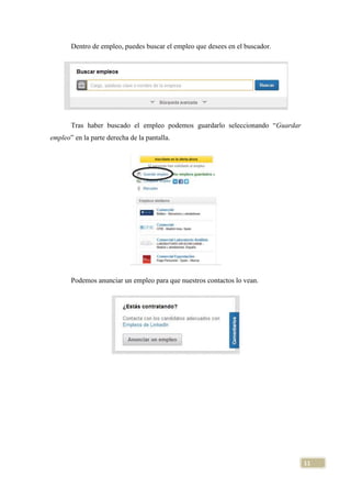 Dentro de empleo, puedes buscar el empleo que desees en el buscador.

Tras haber buscado el empleo podemos guardarlo seleccionando “Guardar
empleo” en la parte derecha de la pantalla.

Podemos anunciar un empleo para que nuestros contactos lo vean.

11

 