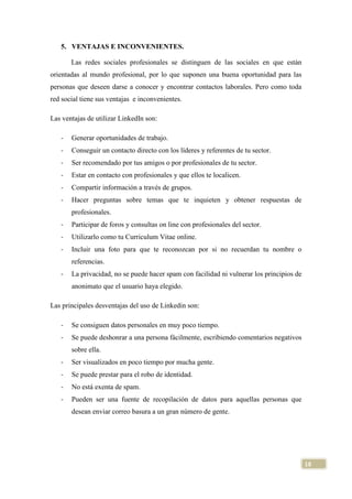 5. VENTAJAS E INCONVENIENTES.
Las redes sociales profesionales se distinguen de las sociales en que están
orientadas al mundo profesional, por lo que suponen una buena oportunidad para las
personas que deseen darse a conocer y encontrar contactos laborales. Pero como toda
red social tiene sus ventajas e inconvenientes.
Las ventajas de utilizar LinkedIn son:
-

Generar oportunidades de trabajo.

-

Conseguir un contacto directo con los líderes y referentes de tu sector.

-

Ser recomendado por tus amigos o por profesionales de tu sector.

-

Estar en contacto con profesionales y que ellos te localicen.

-

Compartir información a través de grupos.

-

Hacer preguntas sobre temas que te inquieten y obtener respuestas de
profesionales.

-

Participar de foros y consultas on line con profesionales del sector.

-

Utilizarlo como tu Curriculum Vitae online.

-

Incluir una foto para que te reconozcan por si no recuerdan tu nombre o
referencias.

-

La privacidad, no se puede hacer spam con facilidad ni vulnerar los principios de
anonimato que el usuario haya elegido.

Las principales desventajas del uso de Linkedin son:
-

Se consiguen datos personales en muy poco tiempo.

-

Se puede deshonrar a una persona fácilmente, escribiendo comentarios negativos
sobre ella.

-

Ser visualizados en poco tiempo por mucha gente.

-

Se puede prestar para el robo de identidad.

-

No está exenta de spam.

-

Pueden ser una fuente de recopilación de datos para aquellas personas que
desean enviar correo basura a un gran número de gente.

18

 