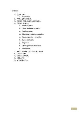 ÍNDICE.
1. ¿QUÉ ES?
a. Estadísticas.
2. PARA QUÉ SIRVE.
3. CÓMO CREAR UNA CUENTA.
4. CÓMO SE USA.
a. Editar el perfil.
b. Cómo modificar el perfil.
c. Configuración.
d. Búsqueda, contactos y empleo.
e. Grupos: gestión y creación.
f. Buzón LinkedIn.
g. Empresas.
h. Otros apartados de interés.
i. Estadísticas.
5.
6.
7.
8.
9.

VENTAJAS E INCONVENIENTES.
CONSEJOS.
CONCLUSIÓN.
DEBATE.
WEBGRAFÍA.

1

 