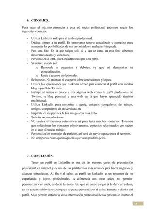 6. CONSEJOS.
Para sacar el máximo provecho a esta red social profesional podemos seguir los
siguientes consejos:
-

-

-

-

Utiliza LinkedIn solo para el ámbito profesional.
Dedica tiempo a tu perfil. Es importante tenerlo actualizado y completo para
aumentar las posibilidades de ser encontrado en cualquier búsqueda.
Pon una foto. En la que salgas solo tú y sea de cara, en esta foto debemos
mostrarnos reales y sonrientes.
Personaliza la URL que LinkedIn te asigna a tu perfil.
Sé activo en esta red.
o Responde a preguntas y debates, ya que así demuestras tu
especialización.
o Únete a grupos profesionales.
Se honesto. No mientas ni exageres sobre antecedentes y logros.
Utiliza las aplicaciones que LinkedIn ofrece para conectar el perfil con nuestro
blog o perfil de Twitter.
Incluye al menos el enlace a tres páginas web, como tu perfil profesional de
Twitter, tu blog personal y una web en la que hayas aparecido (ámbito
profesional).
Utiliza LinkedIn para encontrar a gente, antiguos compañeros de trabajo,
amigos, compañeros de universidad, etc
Inspírate en los perfiles de tus amigos con más éxito.
Solicita recomendaciones.
No envíes invitaciones automáticas ni para tener muchos contactos. Tenemos
que seleccionar los contactos objetivamente, contactos relacionados con sector
en el que tú buscas trabajo
Personaliza los mensajes de petición, así será de mayor agrado para el receptor.
No compartas cosas que no quieras que vean posibles jefes.

7. CONCLUSIÓN.
Tener un perfil en LinkedIn es una de las mejores cartas de presentación
profesional en Internet y es una de las plataformas más actuales para hacer negocios y
alianzas estratégicas. Al fin y al cabo, un perfil en Linkedin es un resumen de tu
experiencia y logros profesionales. A diferencia con otras redes

no permite

personalizar casi nada, es decir, la única foto que se puede cargar es la del currículum,
no se pueden subir videos, tampoco se puede personalizar el color, formato o diseño del
perfil. Sólo permite enfocarse en la información profesional de las personas e insertar el
19

 