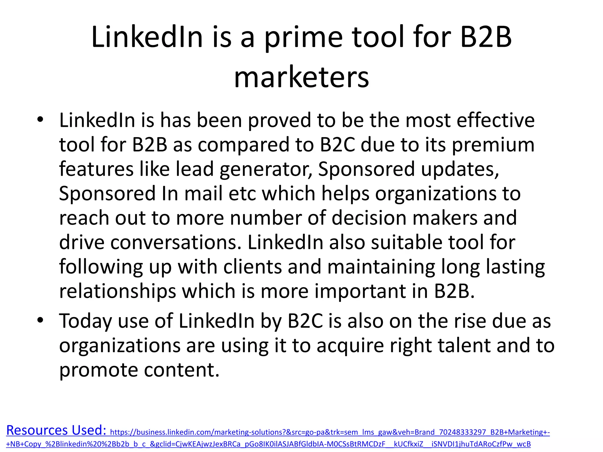 LinkedIn is a prime tool for B2B
marketers
• LinkedIn is has been proved to be the most effective
tool for B2B as compared to B2C due to its premium
features like lead generator, Sponsored updates,
Sponsored In mail etc which helps organizations to
reach out to more number of decision makers and
drive conversations. LinkedIn also suitable tool for
following up with clients and maintaining long lasting
relationships which is more important in B2B.
• Today use of LinkedIn by B2C is also on the rise due as
organizations are using it to acquire right talent and to
promote content.
Resources Used: https://business.linkedin.com/marketing-solutions?&src=go-pa&trk=sem_lms_gaw&veh=Brand_70248333297_B2B+Marketing+-
+NB+Copy_%2Blinkedin%20%2Bb2b_b_c_&gclid=CjwKEAjwzJexBRCa_pGo8IK0ilASJABfGldbIA-M0CSsBtRMCDzF__kUCfkxiZ__iSNVDI1jhuTdARoCzfPw_wcB
 
