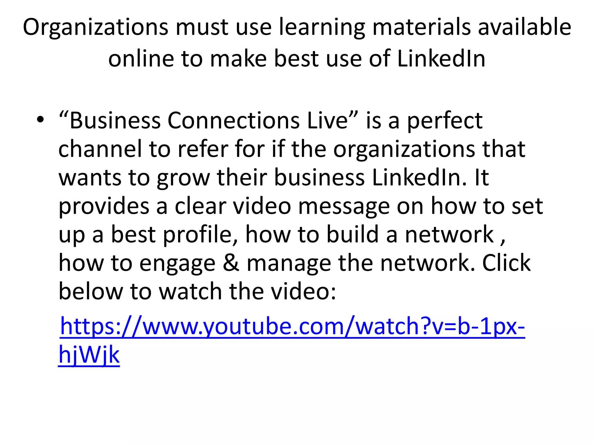 Organizations must use learning materials available
online to make best use of LinkedIn
• “Business Connections Live” is a perfect
channel to refer for if the organizations that
wants to grow their business LinkedIn. It
provides a clear video message on how to set
up a best profile, how to build a network ,
how to engage & manage the network. Click
below to watch the video:
https://www.youtube.com/watch?v=b-1px-
hjWjk
 