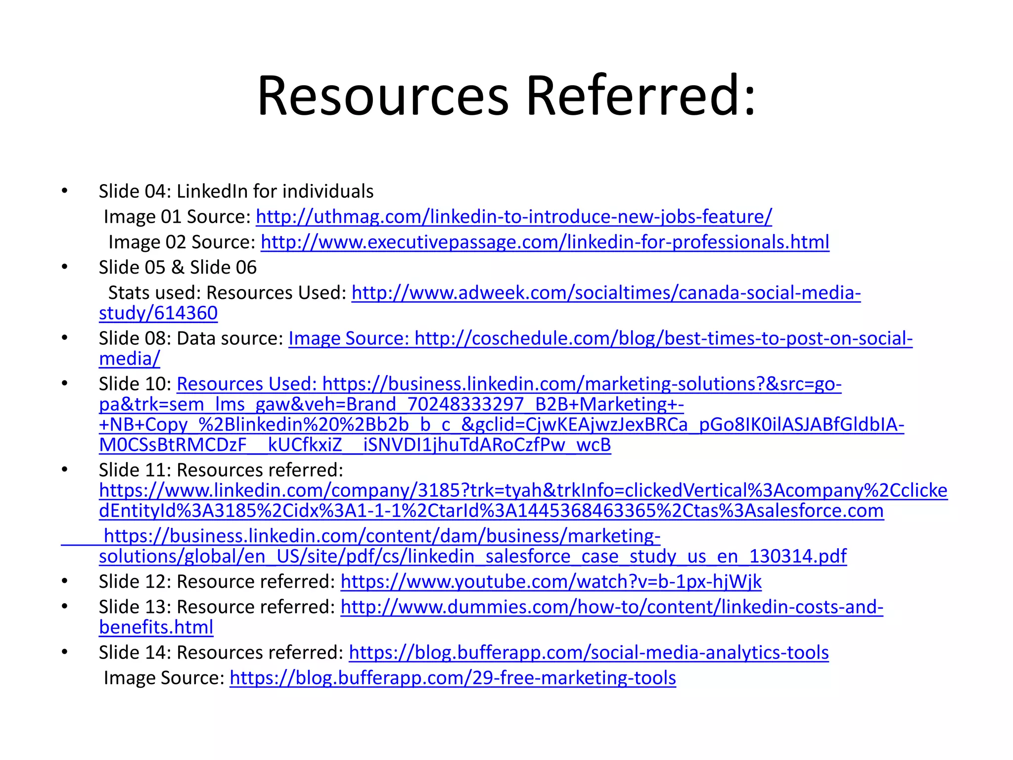 Resources Referred:
• Slide 04: LinkedIn for individuals
Image 01 Source: http://uthmag.com/linkedin-to-introduce-new-jobs-feature/
Image 02 Source: http://www.executivepassage.com/linkedin-for-professionals.html
• Slide 05 & Slide 06
Stats used: Resources Used: http://www.adweek.com/socialtimes/canada-social-media-
study/614360
• Slide 08: Data source: Image Source: http://coschedule.com/blog/best-times-to-post-on-social-
media/
• Slide 10: Resources Used: https://business.linkedin.com/marketing-solutions?&src=go-
pa&trk=sem_lms_gaw&veh=Brand_70248333297_B2B+Marketing+-
+NB+Copy_%2Blinkedin%20%2Bb2b_b_c_&gclid=CjwKEAjwzJexBRCa_pGo8IK0ilASJABfGldbIA-
M0CSsBtRMCDzF__kUCfkxiZ__iSNVDI1jhuTdARoCzfPw_wcB
• Slide 11: Resources referred:
https://www.linkedin.com/company/3185?trk=tyah&trkInfo=clickedVertical%3Acompany%2Cclicke
dEntityId%3A3185%2Cidx%3A1-1-1%2CtarId%3A1445368463365%2Ctas%3Asalesforce.com
https://business.linkedin.com/content/dam/business/marketing-
solutions/global/en_US/site/pdf/cs/linkedin_salesforce_case_study_us_en_130314.pdf
• Slide 12: Resource referred: https://www.youtube.com/watch?v=b-1px-hjWjk
• Slide 13: Resource referred: http://www.dummies.com/how-to/content/linkedin-costs-and-
benefits.html
• Slide 14: Resources referred: https://blog.bufferapp.com/social-media-analytics-tools
Image Source: https://blog.bufferapp.com/29-free-marketing-tools
 