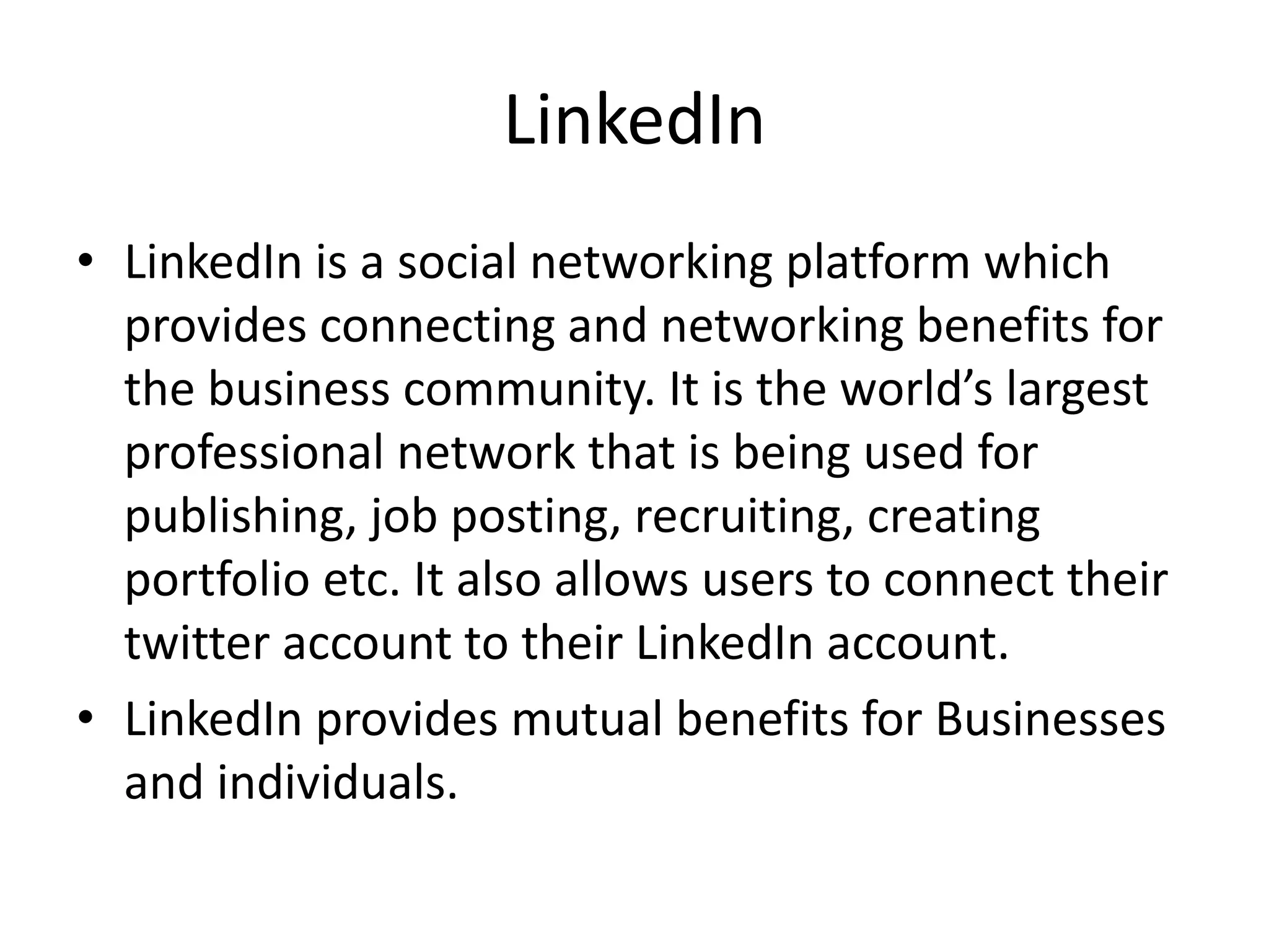 LinkedIn
• LinkedIn is a social networking platform which
provides connecting and networking benefits for
the business community. It is the world’s largest
professional network that is being used for
publishing, job posting, recruiting, creating
portfolio etc. It also allows users to connect their
twitter account to their LinkedIn account.
• LinkedIn provides mutual benefits for Businesses
and individuals.
 