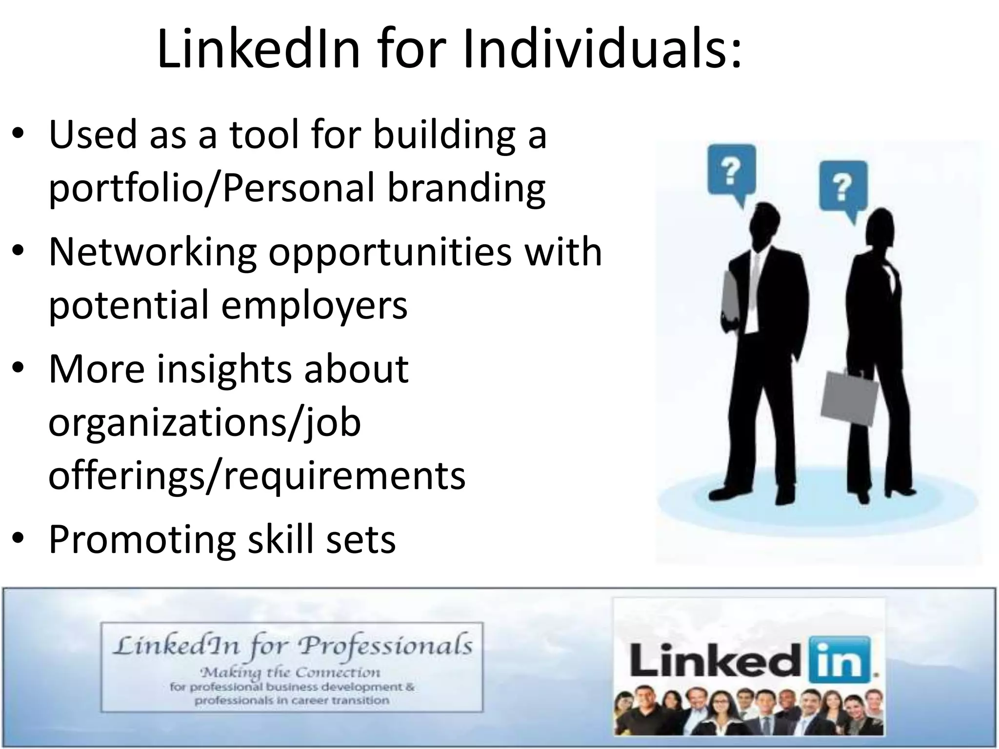 LinkedIn for Individuals:
• Used as a tool for building a
portfolio/Personal branding
• Networking opportunities with
potential employers
• More insights about
organizations/job
offerings/requirements
• Promoting skill sets
 