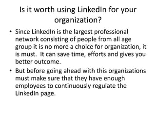 Is it worth using LinkedIn for your
organization?
• Since LinkedIn is the largest professional
network consisting of people from all age
group it is no more a choice for organization, it
is must. It can save time, efforts and gives you
better outcome.
• But before going ahead with this organizations
must make sure that they have enough
employees to continuously regulate the
LinkedIn page.
 