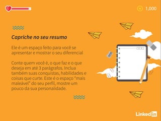 Capriche no seu resumo
Ele é um espaço feito para você se
apresentar e mostrar o seu diferencial
Conte quem você é, o que faz e o que
deseja em até 3 parágrafos. Inclua
também suas conquistas, habilidades e
coisas que curte. Este é o espaço “mais
maleável” do seu perfil, mostre um
pouco da sua personalidade.
 