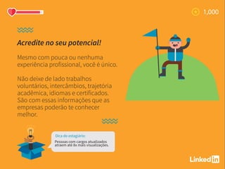 Acredite no seu potencial!
Mesmo com pouca ou nenhuma
experiência profissional, você é único.
Não deixe de lado trabalhos
voluntários, intercâmbios, trajetória
acadêmica, idiomas e certificados.
São com essas informações que as
empresas poderão te conhecer
melhor.
Dica do estagiário:
Pessoas com cargos atualizados
atraem até 8x mais visualizações.
 