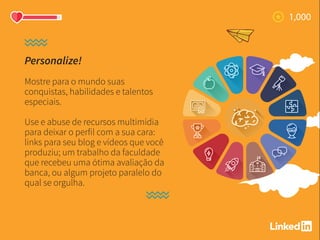 Personalize!
Mostre para o mundo suas
conquistas, habilidades e talentos
especiais.
Use e abuse de recursos multimídia
para deixar o perfil com a sua cara:
links para seu blog e vídeos que você
produziu; um trabalho da faculdade
que recebeu uma ótima avaliação da
banca, ou algum projeto paralelo do
qual se orgulha.
 