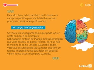 Falando nisso, existe também no LinkedIn um
campo específico para você detalhar as suas
principais habilidades profissionais:
Se você está se perguntando o que pode incluir
neste campo, é bem simples:
Sabe aquela matéria de Planejamento Estratégico
que você acabou de passar? Então, por que não
mencioná-la como uma de suas habilidades?
Você vive escutando de seus amigos que tem um
talento impressionante para falar em público?
Vá em frente e conte isso para sua rede.
O campo de Competências
 