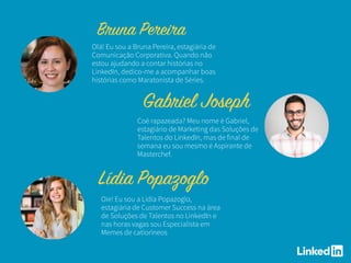 Olá! Eu sou a Bruna Pereira, estagiária de
Comunicação Corporativa. Quando não
estou ajudando a contar histórias no
LinkedIn, dedico-me a acompanhar boas
histórias como Maratonista de Séries.
Oie! Eu sou a Lídia Popazoglo,
estagiária de Customer Success na área
de Soluções de Talentos no LinkedIn e
nas horas vagas sou Especialista em
Memes de catioríneos
Coé rapazeada? Meu nome é Gabriel,
estagiário de Marketing das Soluções de
Talentos do LinkedIn, mas de final de
semana eu sou mesmo é Aspirante de
Masterchef.
 