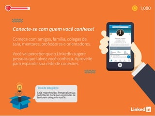 Conecte-se com quem você conhece!
Comece com amigos, família, colegas de
sala, mentores, professores e orientadores.
Você vai perceber que o LinkedIn sugere
pessoas que talvez você conheça. Aproveite
para expandir sua rede de conexões.
Dica do estagiário:
Seja reconhecido! Personalize sua
solicitação para que as pessoas se
lembrem de quem você é.
 