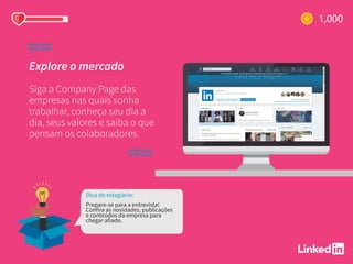 Explore o mercado
Siga a Company Page das
empresas nas quais sonha
trabalhar, conheça seu dia a
dia, seus valores e saiba o que
pensam os colaboradores.
Dica do estagiário:
Prepare-se para a entrevista!
Confira as novidades, publicações
e conteúdos da empresa para
chegar afiado.
 