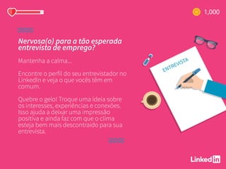 Nervosa(o) para a tão esperada
entrevista de emprego?
Mantenha a calma...
Encontre o perfil do seu entrevistador no
LinkedIn e veja o que vocês têm em
comum.
Quebre o gelo! Troque uma ideia sobre
os interesses, experiências e conexões.
Isso ajuda a deixar uma impressão
positiva e ainda faz com que o clima
esteja bem mais descontraído para sua
entrevista.
 