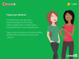 Fique por dentro!
Os Influencers são grandes
personalidades do mercado
selecionados pelo LinkedIn para
compartilharem suas experiências
Siga-os para inteirar-se das discussões,
tendências de indústria e dicas de
carreira
 