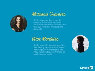 Olá! Eu sou o Vitor Monteiro, estagiário
de Marketing na área de Soluções de
Marketing e nos momentos que não
estou trabalhando eu sou Artilheiro da
quadra do meu prédio.
Oie! Eu sou a Mari Craveiro, de dia
estagiária de Marketing na área de
Soluções de Vendas e de noite sou uma
Rock Star de karaokê mundialmente
conhecida.
 
