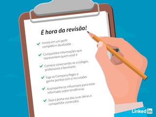 É hora da revisão!
Invista em um perfil
completo e atualizado
Compartilhe informações que
representem quem você é
Comece conectando-se a colegas,
professores e familiares
Siga as Company Pages e
ganhe pontos com o recrutador
Acompanhe os Influencers para estar
informado sobre tendências
Seja o porta-voz das suas ideias e
compartilhe conteúdos
 