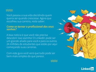 Você passou a sua vida decidindo quem
queria ser quando crescesse. Agora que
escolheu sua carreira, resta saber:
Como se tornar o profissional dos seus
sonhos?
A boa notícia é que você não precisa
descobrir isso sozinho! O LinkedIn pode ser
um grande aliado para você e para os outros
24 milhões de estudantes que estão por aqui
começando suas carreiras.
Com este guia você verá que tudo pode ser
bem mais simples do que parece.
 
