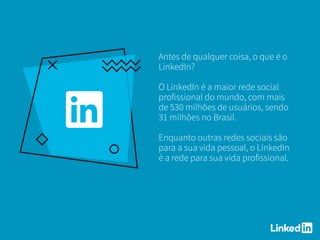 Antes de qualquer coisa, o que é o
LinkedIn?
O LinkedIn é a maior rede social
profissional do mundo, com mais
de 530 milhões de usuários, sendo
31 milhões no Brasil.
Enquanto outras redes sociais são
para a sua vida pessoal, o LinkedIn
é a rede para sua vida profissional.
 
