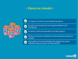 Eu espero um dia ter uma franquia de pipoca
Eu estou procurando por uma oportunidade na Cia
de Pipocas
Eu tenho 3 anos de experiência em fazer pipoca
Minhas principais competências são produção de pipoca e
vendas
Aqui estão as 3 recomendações de colegas com quem
trabalhei anteriormente na Pipocalândia
Pipoca no Linkedin
 