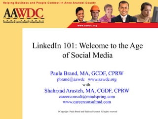 LinkedIn 101: Welcome to the Age
of Social Media
Paula Brand, MA, GCDF, CPRW
pbrand@aawdc www.aawdc.org
with
Shahrzad Arasteh, MA, CGDF, CPRW
careerconsult@mindspring.com
www.careerconsultmd.com
©Copyright Paula Brand and Shahrzad Arasteh All rights reserved
 