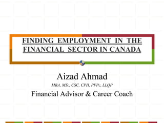 FINDING  EMPLOYMENT  IN  THE  FINANCIAL  SECTOR IN CANADA Aizad Ahmad MBA, MSc, CSC, CPH, PFPc, LLQP Financial Advisor & Career Coach 
