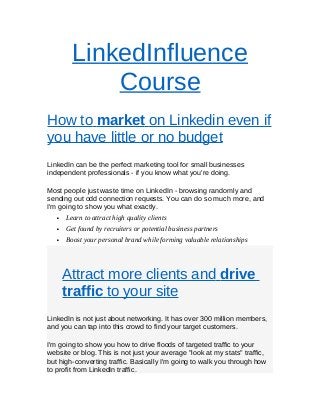 LinkedInfluence
Course
How to market on Linkedin even if
you have little or no budget
LinkedIn can be the perfect marketing tool for small businesses
independent professionals - if you know what you're doing.
Most people just waste time on LinkedIn - browsing randomly and
sending out odd connection requests. You can do so much more, and
I'm going to show you what exactly.
 Learn to attract high quality clients
 Get found by recruiters or potential business partners
 Boost your personal brand while forming valuable relationships
Attract more clients and drive
traffic to your site
LinkedIn is not just about networking. It has over 300 million members,
and you can tap into this crowd to find your target customers.
I'm going to show you how to drive floods of targeted traffic to your
website or blog. This is not just your average "look at my stats" traffic,
but high-converting traffic. Basically I'm going to walk you through how
to profit from LinkedIn traffic.
 