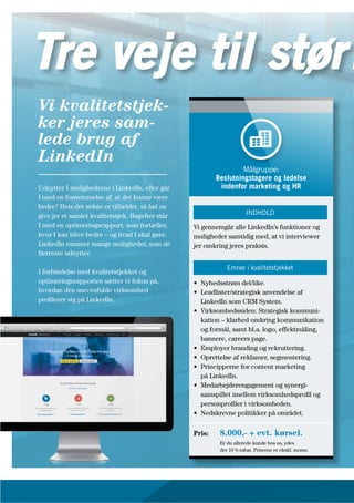 Udnytter I mulighederne i LinkedIn, eller går
I med en fornemmelse af, at det kunne være
bedre? Hvis det sidste er tilfældet, så lad os
give jer et samlet kvalitetstjek. Bagefter står
I med en optimeringsrapport, som fortæller,
hvor I kan blive bedre – og hvad I skal gøre.
LinkedIn rummer mange muligheder, som de
færreste udnytter.
I forbindelse med kvalitetstjekket og
optimeringsrapporten sætter vi fokus på,
hvordan den succesfulde virksomhed
profilerer sig på LinkedIn.
Vi kvalitetstjek-
ker jeres sam-
lede brug af
LinkedIn
Vi gennemgår alle LinkedIn’s funktioner og
muligheder samtidig med, at vi interviewer
jer omkring jeres praksis.
• Nyhedsstrøm del/like.
• Leadlister/strategisk anvendelse af
LinkedIn som CRM System.
• Virksomhedssiden: Strategisk kommuni-
kation – klarhed omkring kommunikation
og formål, samt bl.a. logo, effektmåling,
bannere, careers page.
• Employer branding og rekruttering.
• Oprettelse af reklamer, segmentering.
• Principperne for content marketing
på LinkedIn.
• Medarbejderengagement og synergi-
samspillet imellem virksomhedsprofil og
personprofiler i virksomheden.
• Nedskrevne politikker på området.
Pris: 8.000,- + evt. kørsel.
Er du allerede kunde hos os, ydes
der 10 % rabat. Priserne er ekskl. moms.
Målgruppe:
Beslutningstagere og ledelse
indenfor marketing og HR
INDHOLD
Emner i kvalitetstjekket
Tre veje til størr
 