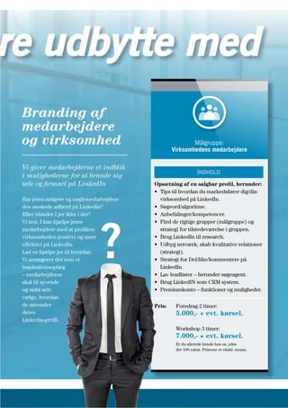 Branding af
medarbejdere
og virksomhed
Vi giver medarbejderne et indblik
i mulighederne for at brande sig
selv og firmaet på LinkedIn
Har jeres sælgere og nøglemedarbejdere
den ønskede adfærd på Linkedin?
Eller blander I jer ikke i det?
Vi tror, I kan hjælpe jeres
medarbejdere med at profilere
virksomheden positivt og mere
effektivt på LinkedIn.
Lad os hjælpe jer til hvordan.
Vi arrangerer det som et
inspirationsoplæg
– medarbejderne
skal til syvende
og sidst selv
vælge, hvordan
de anvender
deres
Linkedin-profil.
Opsætning af en salgbar profil, herunder:
• Tips til hvordan du markedsfører dig/din
virksomhed på LinkedIn.
• Søgeord/algoritme.
• Anbefalinger/kompetencer.
• Find de rigtige grupper (målgruppe) og
strategi for tilstedeværelse i gruppen.
• Brug LinkedIn til research.
• Udbyg netværk, skab kvalitative relationer
(strategi).
• Strategi for Del/like/kommentere på
LinkedIn.
• Lav leadlister – herunder søgeagent.
• Brug LinkedIN som CRM system.
• Premiumkonto – funktioner og muligheder.
Pris: Foredrag 2 timer:
5.000,- + evt. kørsel.
Workshop 3 timer:
7.000,- + evt. kørsel.
Er du allerede kunde hos os, ydes
der 10% rabat. Priserne er ekskl. moms.
Målgruppe:
Virksomhedens medarbejdere
INDHOLD
?
re udbytte med
 