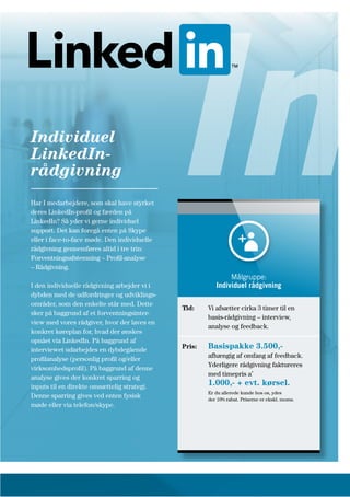 Har I medarbejdere, som skal have styrket
deres LinkedIn-profil og færden på
LinkedIn? Så yder vi gerne individuel
support. Det kan foregå enten på Skype
eller i face-to-face møde. Den individuelle
rådgivning gennemføres altid i tre trin:
Forventningsafstemning – Profil-analyse
– Rådgivning.
I den individuelle rådgivning arbejder vi i
dybden med de udfordringer og udviklings-
områder, som den enkelte står med. Dette
sker på baggrund af et forventningsinter-
view med vores rådgiver, hvor der laves en
konkret køreplan for, hvad der ønskes
opnået via LinkedIn. På baggrund af
interviewet udarbejdes en dybdegående
profilanalyse (personlig profil og/eller
virksomhedsprofil). På baggrund af denne
analyse gives der konkret sparring og
inputs til en direkte omsættelig strategi.
Denne sparring gives ved enten fysisk
møde eller via telefon/skype.
Individuel
LinkedIn-
rådgivning In
Tid: Vi afsætter cirka 3 timer til en
basis-rådgivning – interview,
analyse og feedback.
Pris: Basispakke 3.500,-
afhængig af omfang af feedback.
Yderligere rådgivning faktureres
med timepris a’
1.000,- + evt. kørsel.
Er du allerede kunde hos os, ydes
der 10% rabat. Priserne er ekskl. moms.
Målgruppe:
Individuel rådgivning
 