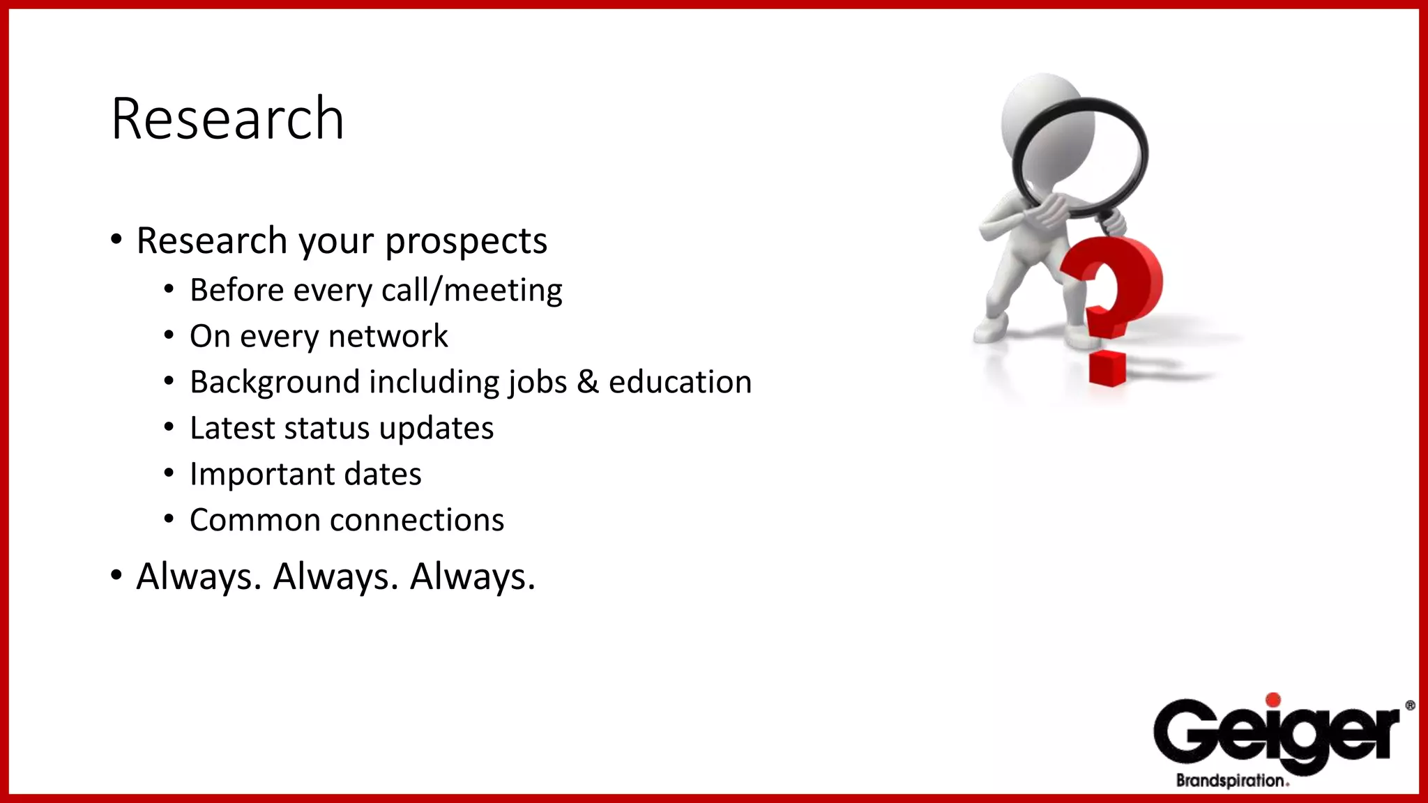 Research
• Research your prospects
• Before every call/meeting
• On every network
• Background including jobs & education
• Latest status updates
• Important dates
• Common connections
• Always. Always. Always.
 