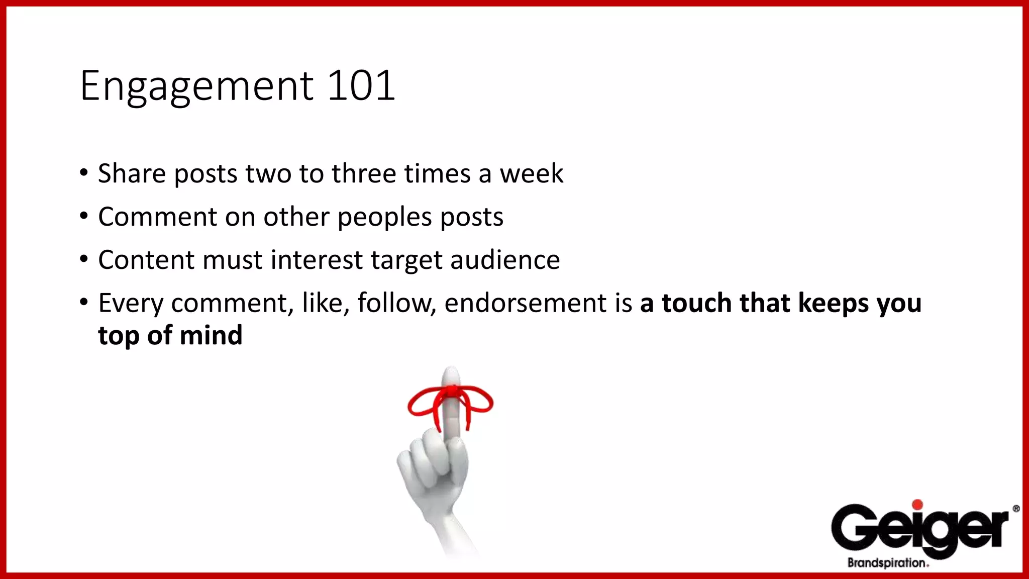 Engagement 101
• Share posts two to three times a week
• Comment on other peoples posts
• Content must interest target audience
• Every comment, like, follow, endorsement is a touch that keeps you
top of mind
 