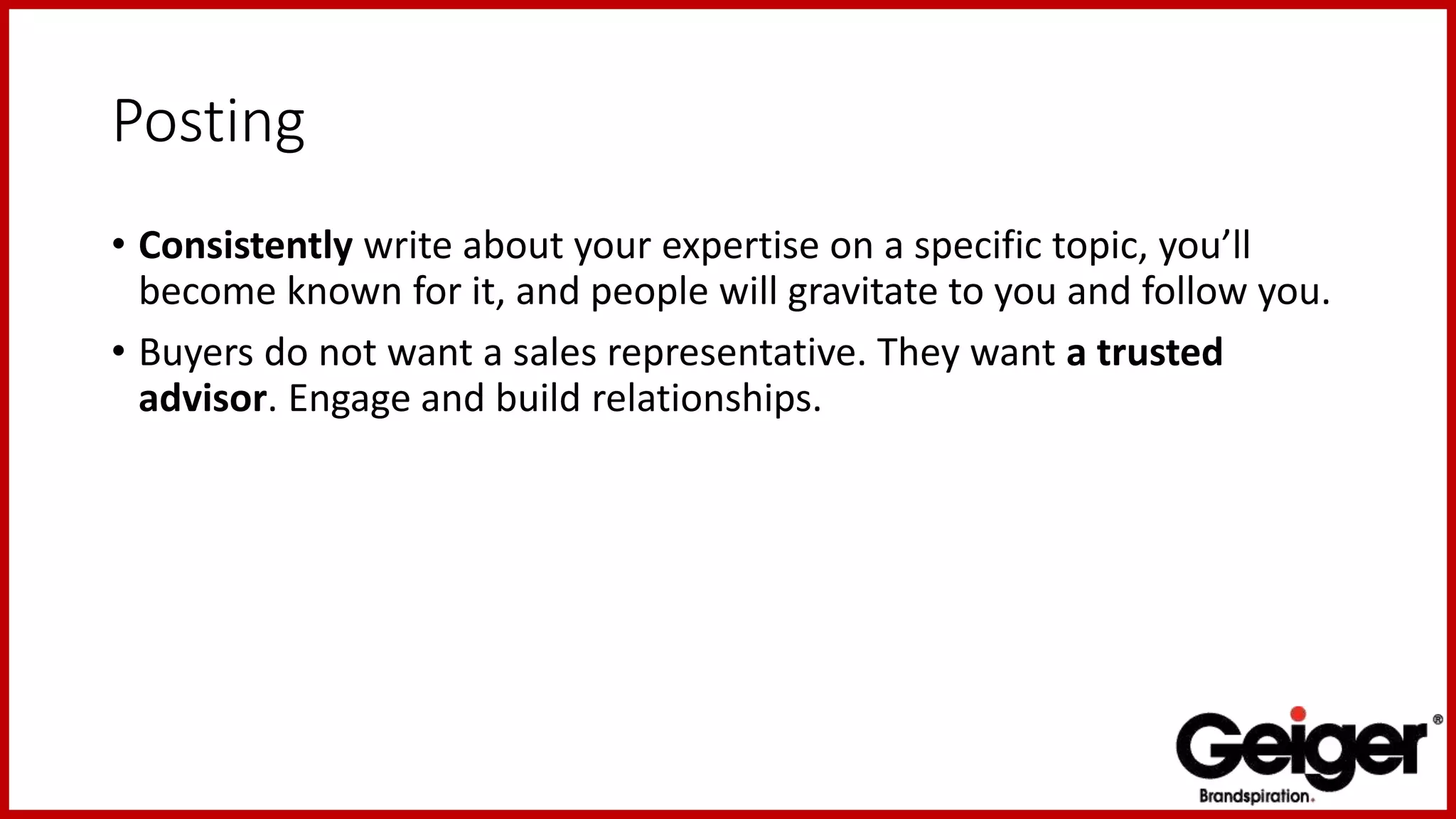 Posting
• Consistently write about your expertise on a specific topic, you’ll
become known for it, and people will gravitate to you and follow you.
• Buyers do not want a sales representative. They want a trusted
advisor. Engage and build relationships.
 