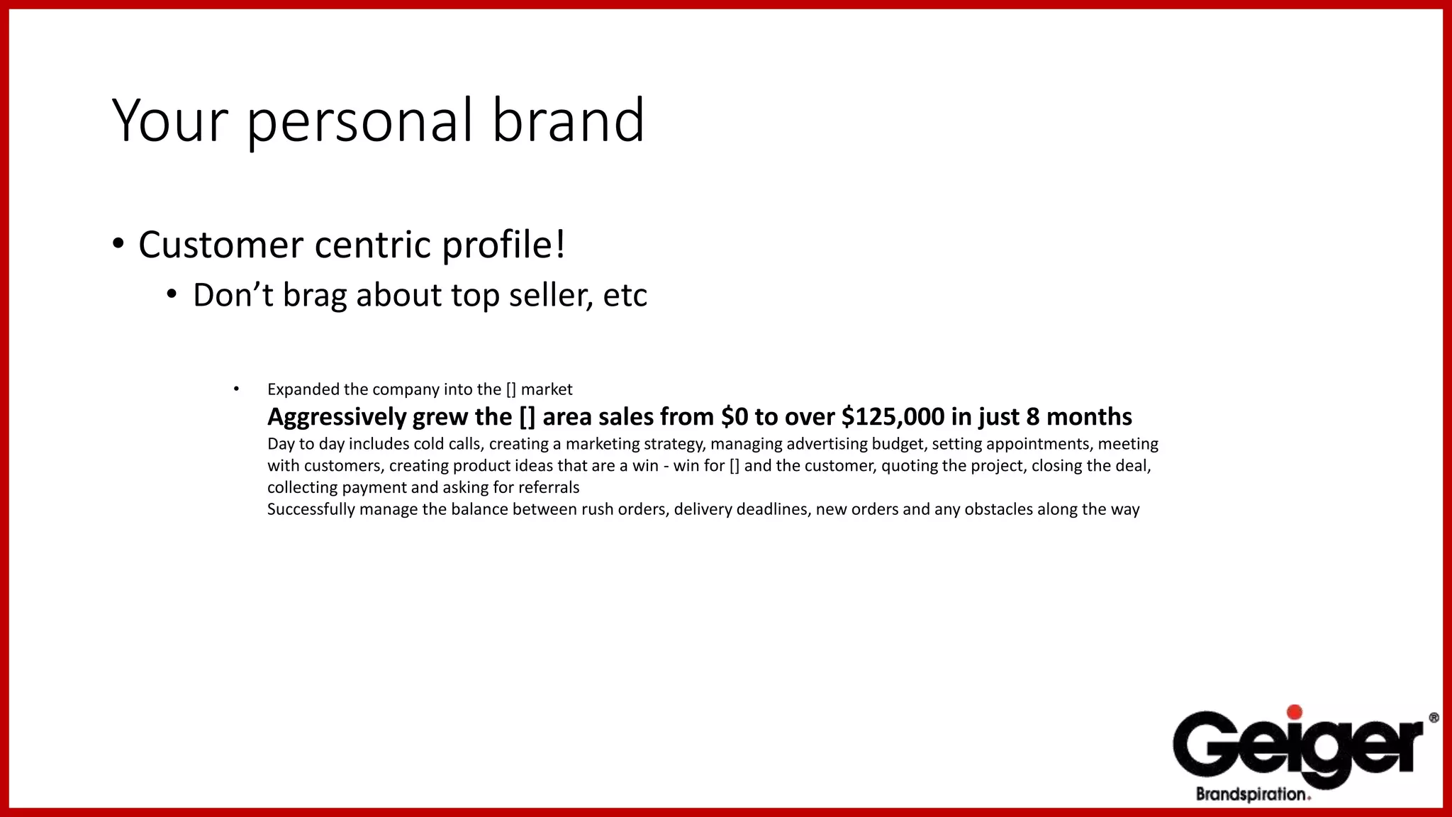 Your personal brand
• Customer centric profile!
• Don’t brag about top seller, etc
• Expanded the company into the [] market
Aggressively grew the [] area sales from $0 to over $125,000 in just 8 months
Day to day includes cold calls, creating a marketing strategy, managing advertising budget, setting appointments, meeting
with customers, creating product ideas that are a win - win for [] and the customer, quoting the project, closing the deal,
collecting payment and asking for referrals
Successfully manage the balance between rush orders, delivery deadlines, new orders and any obstacles along the way
 