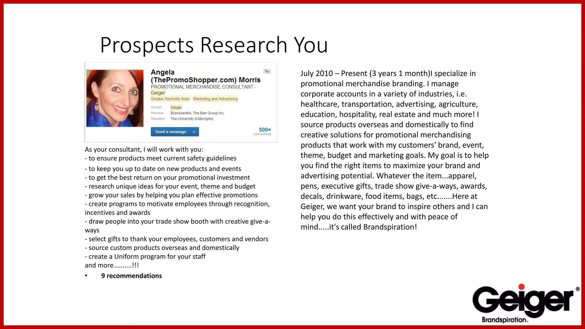 Prospects Research You
As your consultant, I will work with you:
- to ensure products meet current safety guidelines
- to keep you up to date on new products and events
- to get the best return on your promotional investment
- research unique ideas for your event, theme and budget
- grow your sales by helping you plan effective promotions
- create programs to motivate employees through recognition,
incentives and awards
- draw people into your trade show booth with creative give-a-
ways
- select gifts to thank your employees, customers and vendors
- source custom products overseas and domestically
- create a Uniform program for your staff
and more..........!!!
• 9 recommendations
July 2010 – Present (3 years 1 month)I specialize in
promotional merchandise branding. I manage
corporate accounts in a variety of industries, i.e.
healthcare, transportation, advertising, agriculture,
education, hospitality, real estate and much more! I
source products overseas and domestically to find
creative solutions for promotional merchandising
products that work with my customers' brand, event,
theme, budget and marketing goals. My goal is to help
you find the right items to maximize your brand and
advertising potential. Whatever the item...apparel,
pens, executive gifts, trade show give-a-ways, awards,
decals, drinkware, food items, bags, etc.......Here at
Geiger, we want your brand to inspire others and I can
help you do this effectively and with peace of
mind.....it's called Brandspiration!
 