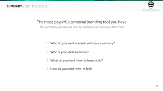 ahmedbarkhia.co
10
SUMMARY - SET THE SCENE
1. Who do you want to reach with your summary?
2. Who is your ideal audience?
3. What do you want them to learn or do?
4. How do you want them to feel?
The most powerful personal branding tool you have
The summary will likely be read by more people than any other form
 