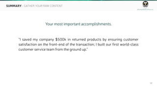 ahmedbarkhia.co
11
Your most important accomplishments.
“I saved my company $500k in returned products by ensuring customer
satisfaction on the front-end of the transaction; I built our first world-class
customer service team from the ground up.”
SUMMARY - GATHER YOUR RAW CONTENT
 