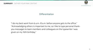 ahmedbarkhia.co
15
Differentiation
“I do my best work from 6 a.m.-8 a.m. before anyone gets to the office.”
“Acknowledging others is important to me, so I like to type personal thank-
you messages to team members and colleagues on the typewriter I was
given on my 16th birthday.”
SUMMARY - GATHER YOUR RAW CONTENT
 
