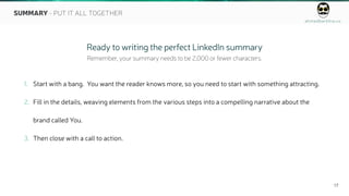 ahmedbarkhia.co
17
SUMMARY - PUT IT ALL TOGETHER
1. Start with a bang. You want the reader knows more, so you need to start with something attracting.
2. Fill in the details, weaving elements from the various steps into a compelling narrative about the
brand called You.
3. Then close with a call to action.
Ready to writing the perfect LinkedIn summary
Remember, your summary needs to be 2,000 or fewer characters.
 