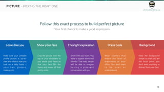 ahmedbarkhia.co
18
PICTURE - PICKING THE RIGHT ONE
Follow this exact process to build perfect picture
Your first chance to make a good impression
Looks like you
Make sure your LinkedIn
profile picture is up-to-
date and reflects how you
look on a daily basis –
your hair, glasses,
makeup, etc.
Show your face
Crop the picture from the
top of your shoulders to
just above your head so
that your face fills the
frame and shows off that
pretty smile.
The right expression
Smile with your eyes. You
want to appear warm and
friendly. That way, people
will be able to imagine
h a v i n g a p l e a s a n t
conversation with you.
Dress Code
Wear clothes that
match the level of
dressiness at your
office. You don’t want
t o b e o v e r o r
underdressed.
Background
Keep the background
simple so that you are
the focal point. you
don’t want anything to
distract from your face.
 