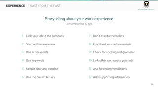 ahmedbarkhia.co
20
EXPERIENCE - TRUST FROM THE PAST
1. Link your job to the company
2. Start with an overview
3. Use action words
4. Use keywords
5. Keep it clear and concise
6. Use the correct tenses
7. Don't overdo the bullets
8. Frontload your achievements
9. Check for spelling and grammar
10. Link other sections to your job
11. Ask for recommendations
12. Add supporting information
Storytelling about your work experience
Remember that 12 tips
 