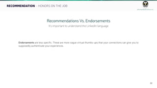 ahmedbarkhia.co
22
RECOMMENDATION - HONORS ON THE JOB
Recommendations Vs. Endorsements
It’s important to understand the LinkedIn language
Endorsements are less specific. These are more vague virtual thumbs-ups that your connections can give you to
supposedly authenticate your experiences.
 