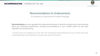 ahmedbarkhia.co
23
RECOMMENDATION - HONORS ON THE JOB
Recommendations Vs. Endorsements
It’s important to understand the LinkedIn language
Recommendations are more reputable than endorsements because a connection actually has to write something
about your professional qualifications. Including recommendations on your LinkedIn profile can add value,
especially if you are job hunting.
“Susanne was such a pleasure to work with. Her smiling face and enthusiasm lit up our office every day.
I would definitely recommend her to anyone who wants to hire her!”
 